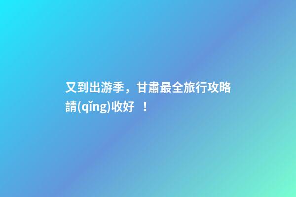 又到出游季，甘肅最全旅行攻略請(qǐng)收好！